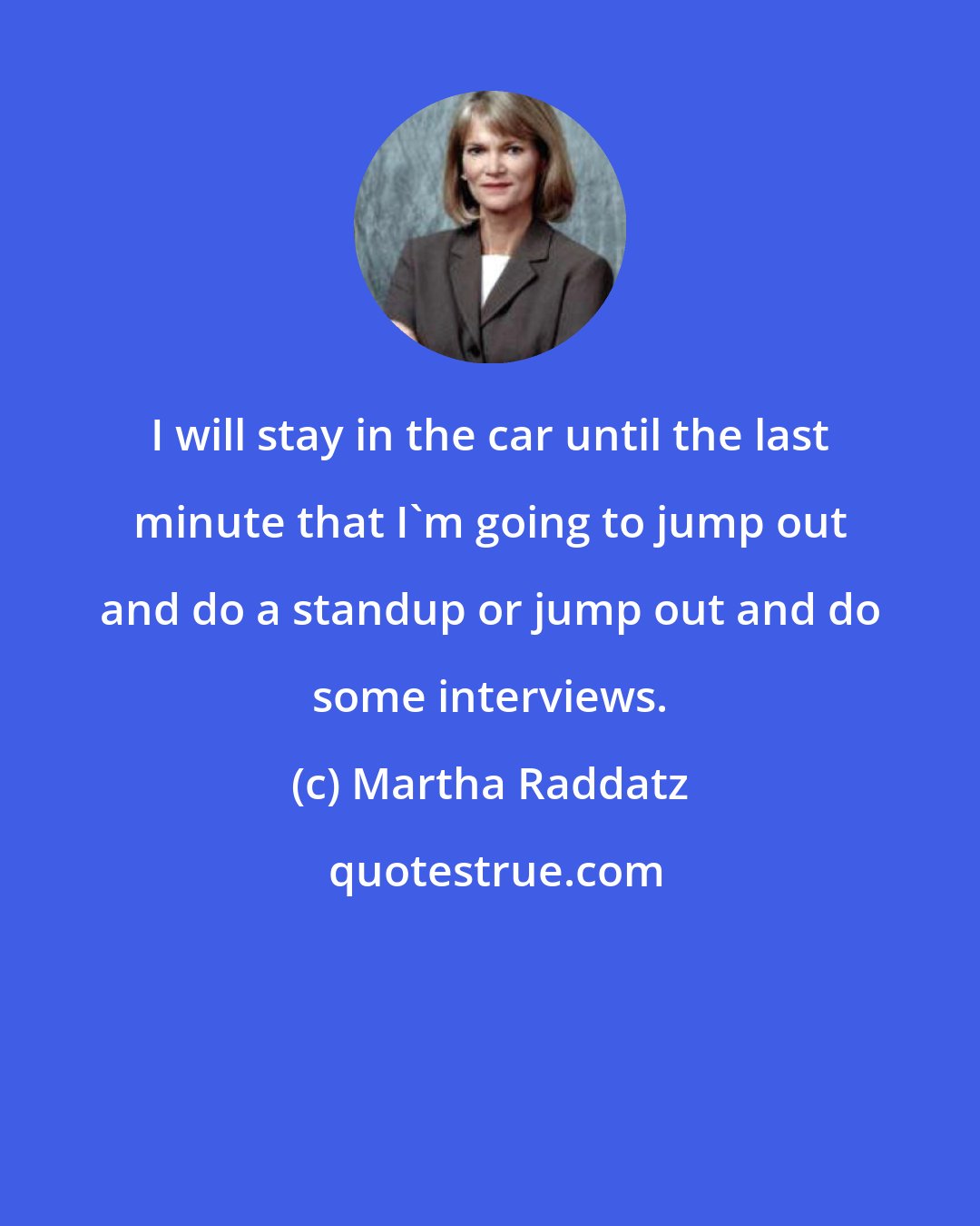 Martha Raddatz: I will stay in the car until the last minute that I'm going to jump out and do a standup or jump out and do some interviews.