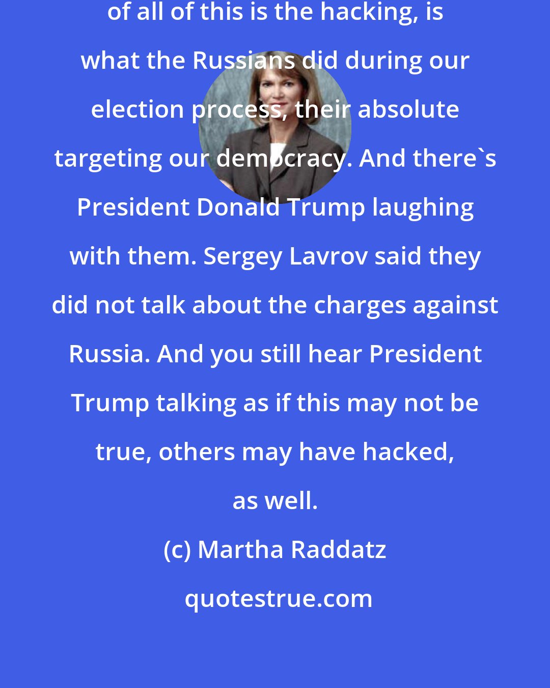 Martha Raddatz: We have to remember that at the center of all of this is the hacking, is what the Russians did during our election process, their absolute targeting our democracy. And there's President Donald Trump laughing with them. Sergey Lavrov said they did not talk about the charges against Russia. And you still hear President Trump talking as if this may not be true, others may have hacked, as well.