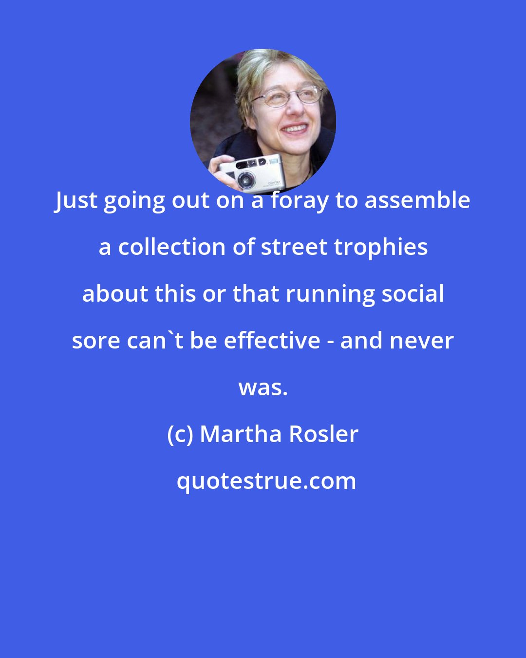 Martha Rosler: Just going out on a foray to assemble a collection of street trophies about this or that running social sore can't be effective - and never was.