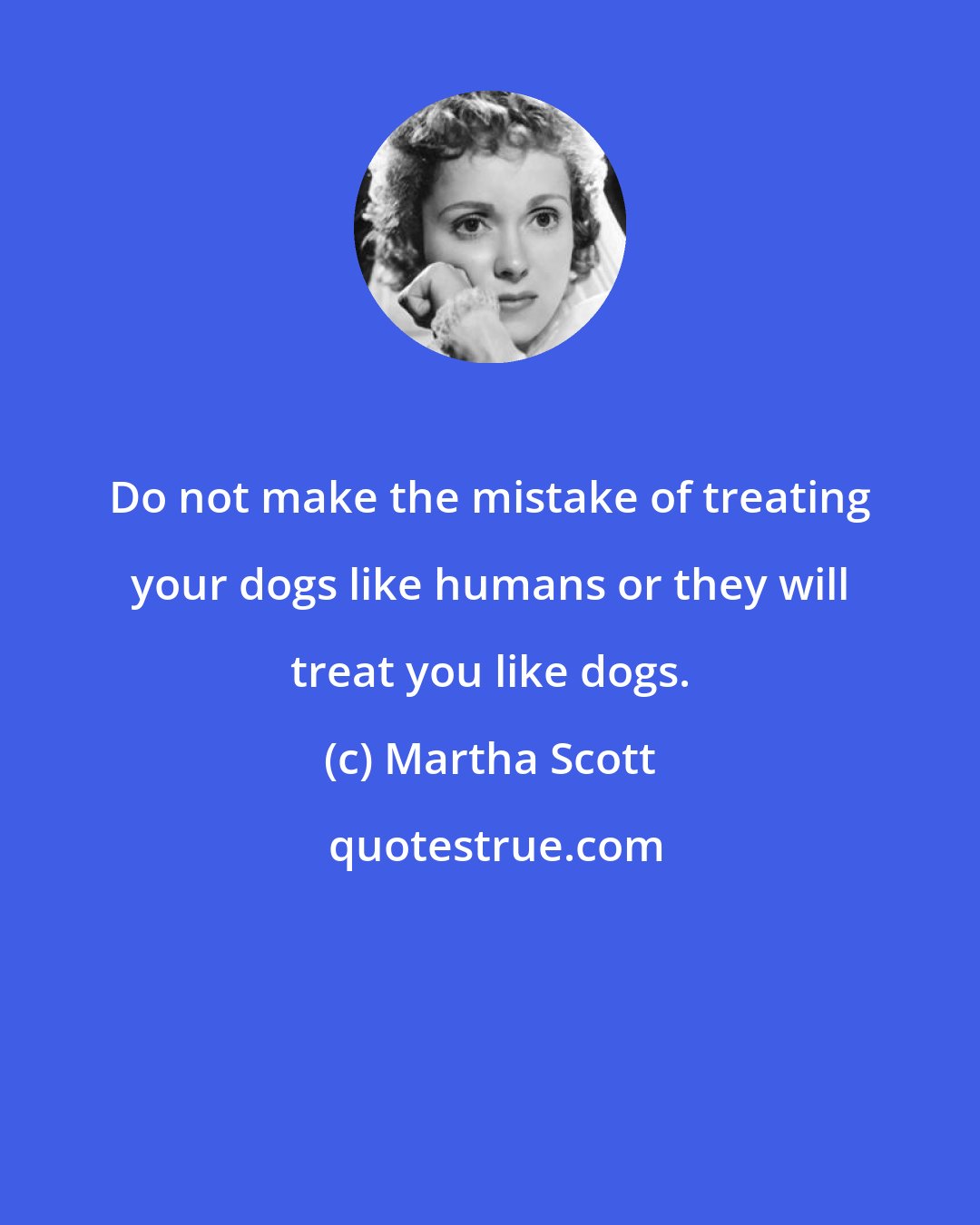 Martha Scott: Do not make the mistake of treating your dogs like humans or they will treat you like dogs.