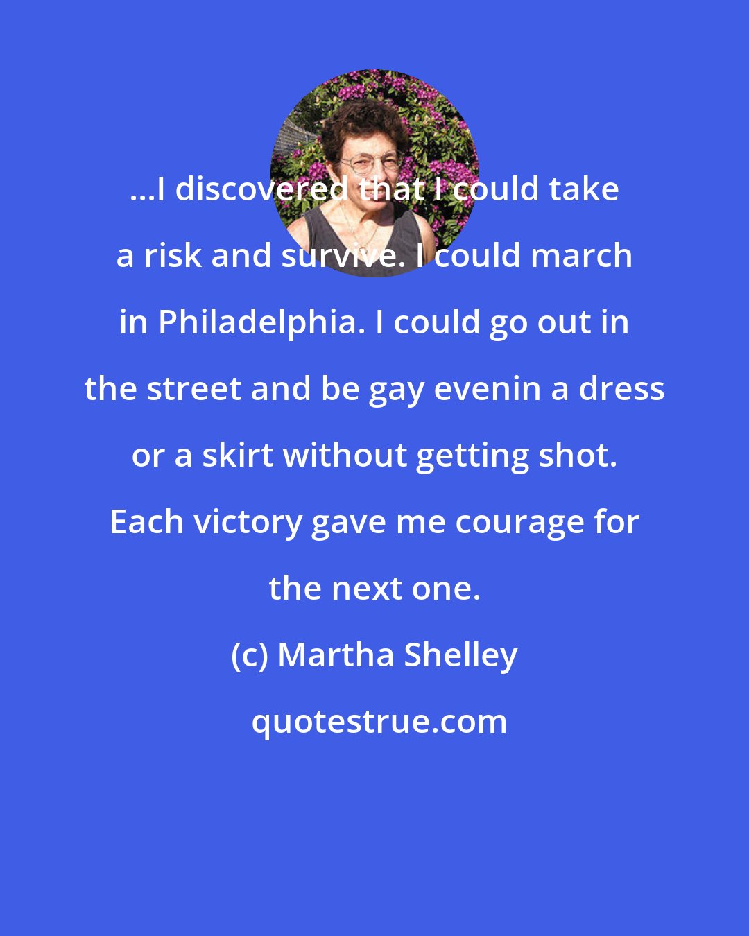 Martha Shelley: ...I discovered that I could take a risk and survive. I could march in Philadelphia. I could go out in the street and be gay evenin a dress or a skirt without getting shot. Each victory gave me courage for the next one.