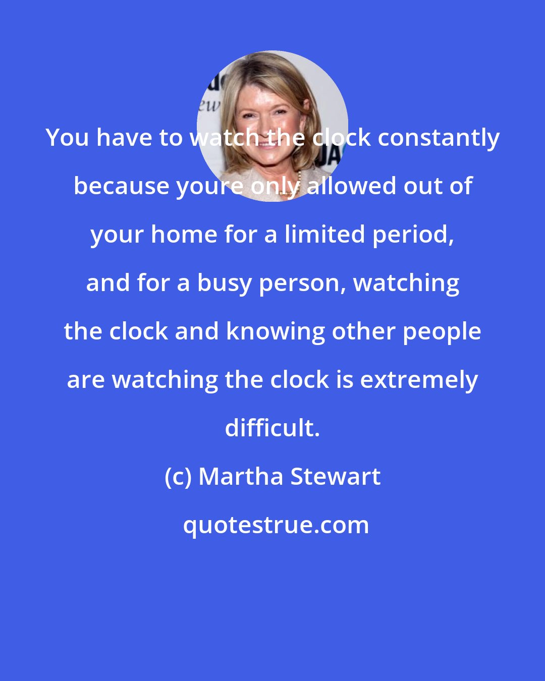 Martha Stewart: You have to watch the clock constantly because youre only allowed out of your home for a limited period, and for a busy person, watching the clock and knowing other people are watching the clock is extremely difficult.