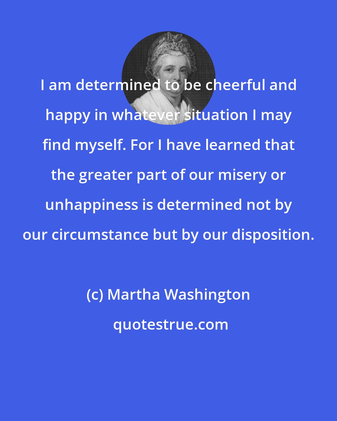 Martha Washington: I am determined to be cheerful and happy in whatever situation I may find myself. For I have learned that the greater part of our misery or unhappiness is determined not by our circumstance but by our disposition.