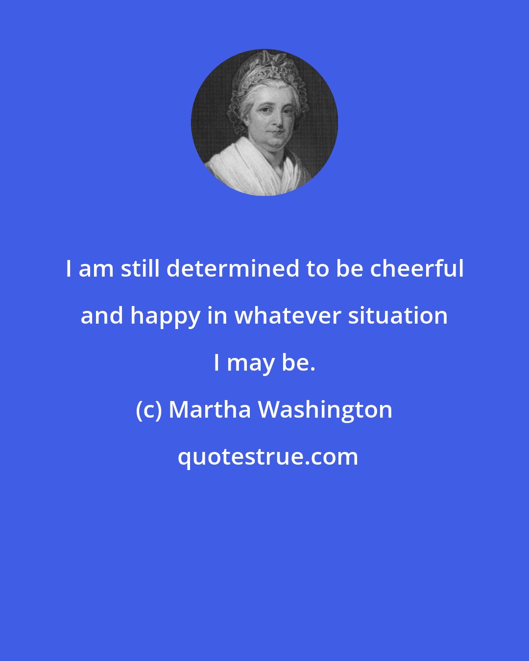 Martha Washington: I am still determined to be cheerful and happy in whatever situation I may be.
