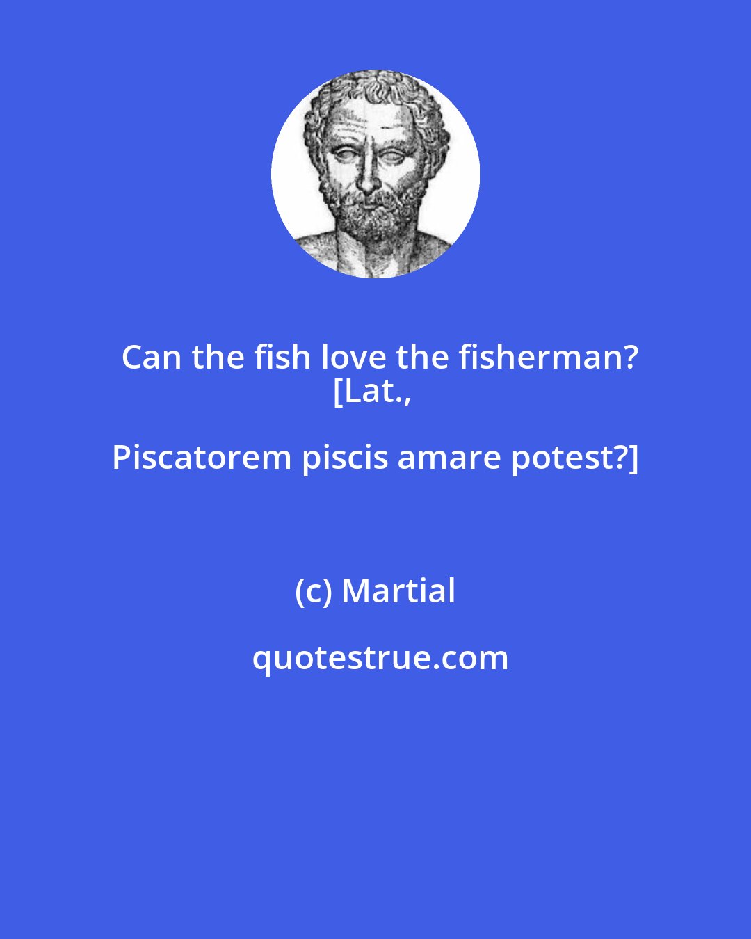 Martial: Can the fish love the fisherman?
[Lat., Piscatorem piscis amare potest?]