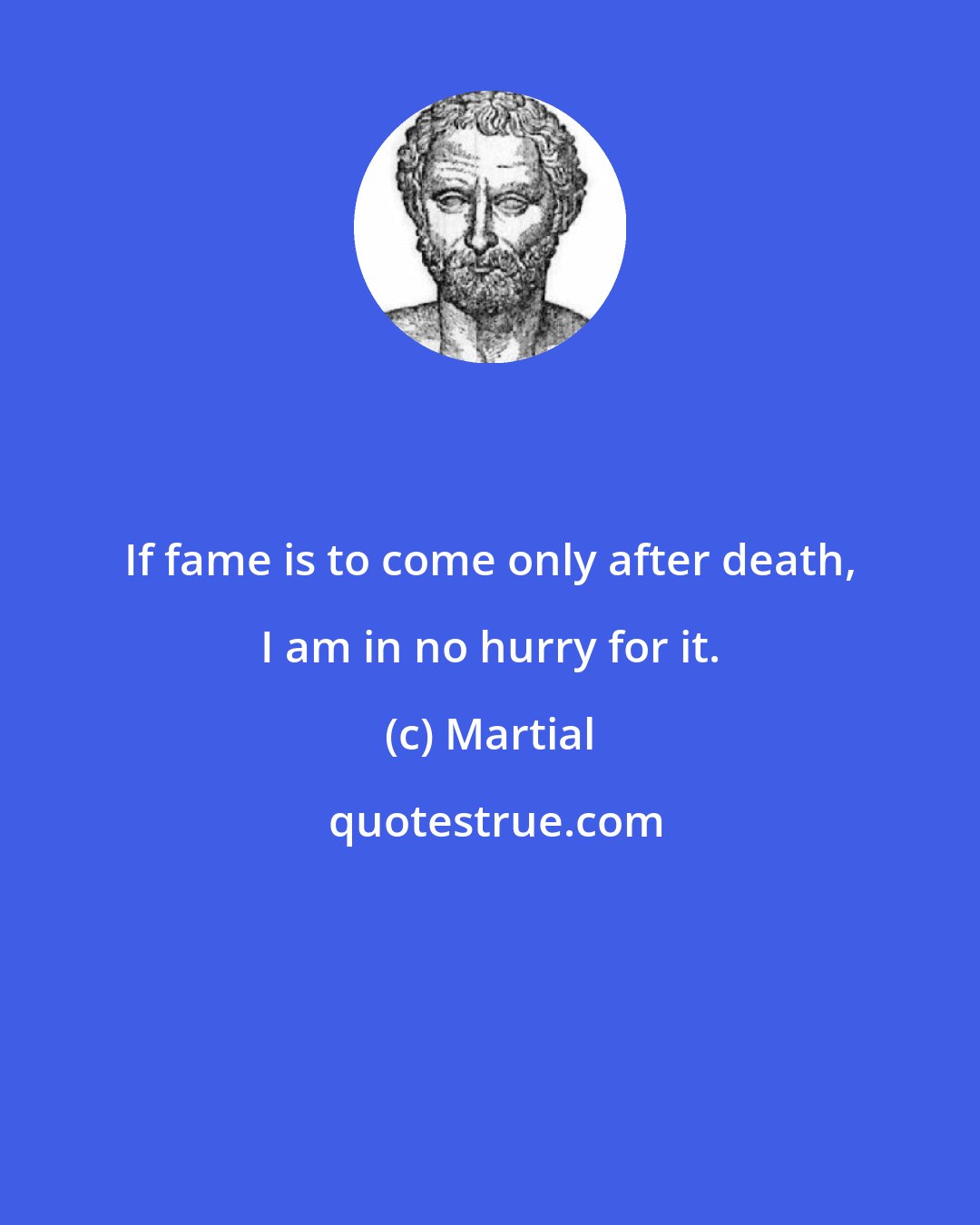 Martial: If fame is to come only after death, I am in no hurry for it.