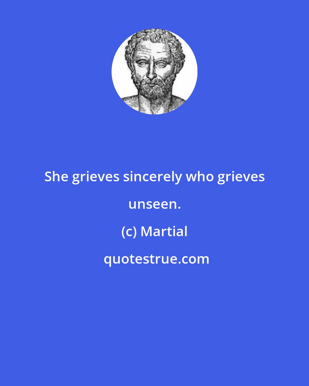 Martial: She grieves sincerely who grieves unseen.