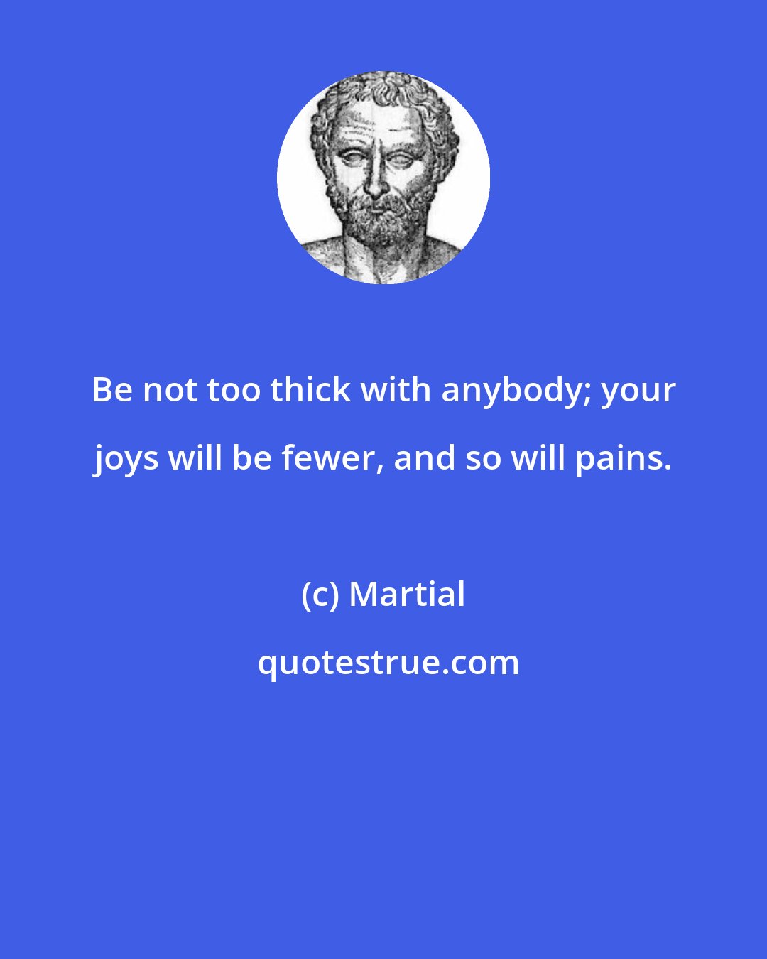 Martial: Be not too thick with anybody; your joys will be fewer, and so will pains.