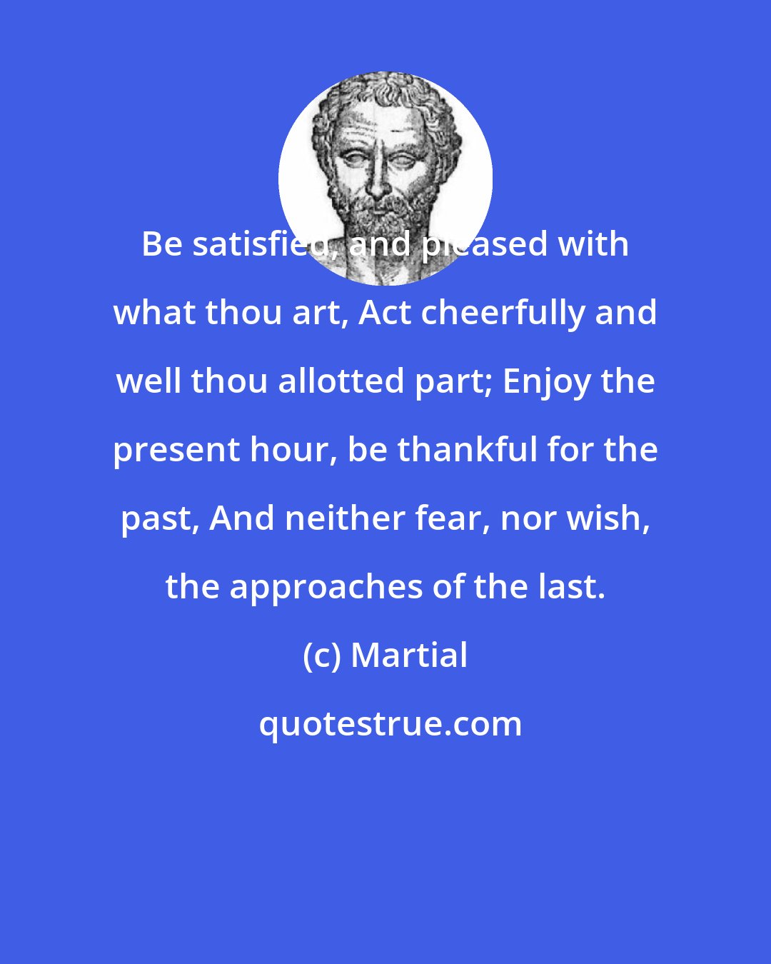 Martial: Be satisfied, and pleased with what thou art, Act cheerfully and well thou allotted part; Enjoy the present hour, be thankful for the past, And neither fear, nor wish, the approaches of the last.