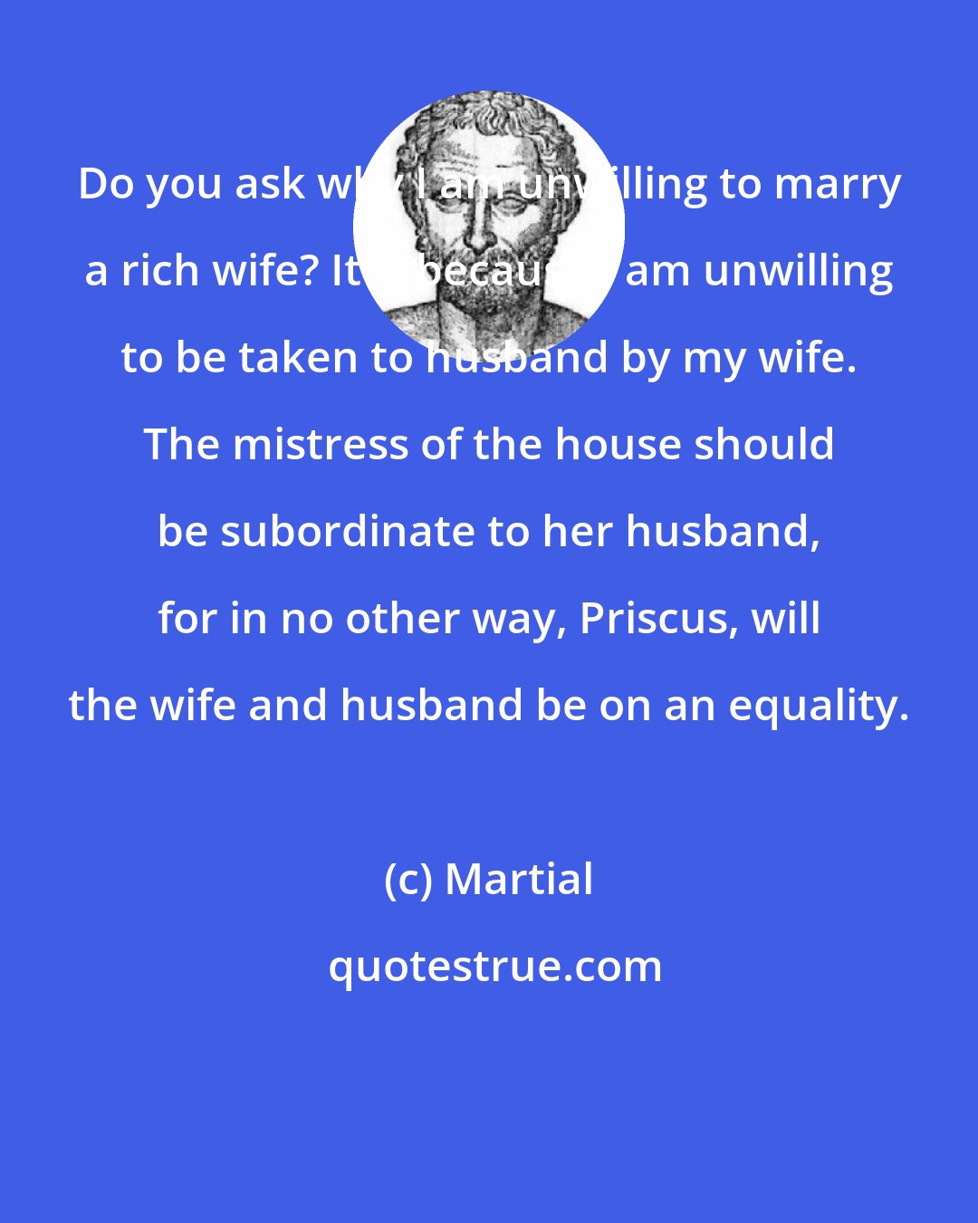 Martial: Do you ask why I am unwilling to marry a rich wife? It is because I am unwilling to be taken to husband by my wife. The mistress of the house should be subordinate to her husband, for in no other way, Priscus, will the wife and husband be on an equality.