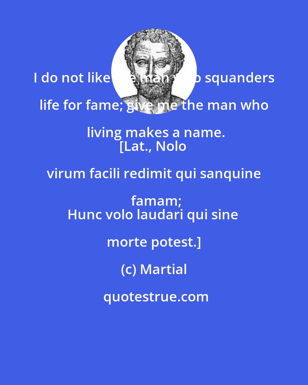 Martial: I do not like the man who squanders life for fame; give me the man who living makes a name.
[Lat., Nolo virum facili redimit qui sanquine famam;
Hunc volo laudari qui sine morte potest.]