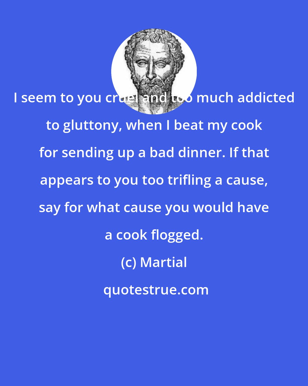 Martial: I seem to you cruel and too much addicted to gluttony, when I beat my cook for sending up a bad dinner. If that appears to you too trifling a cause, say for what cause you would have a cook flogged.