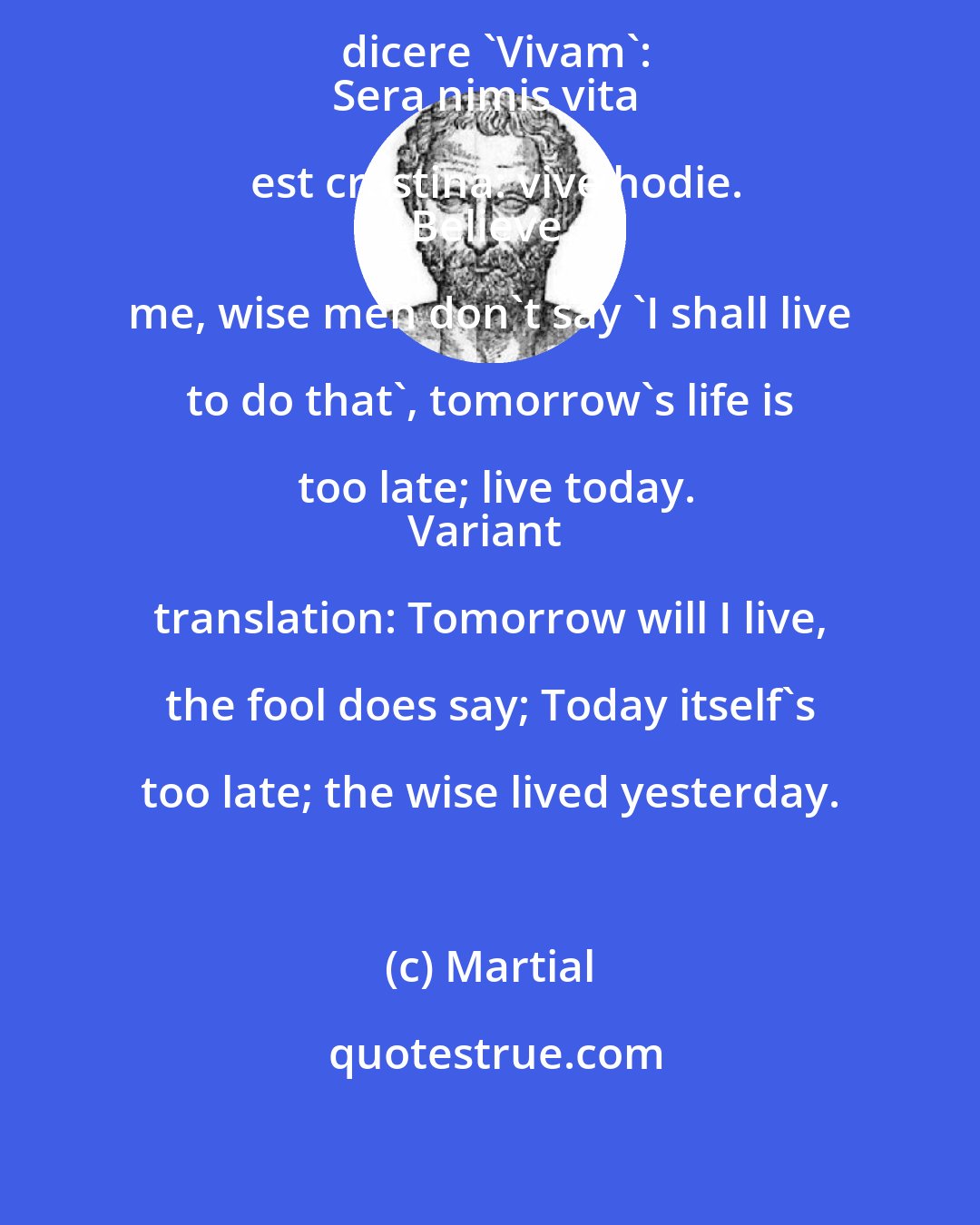 Martial: Non est, crede mihi, sapientis dicere 'Vivam':
Sera nimis vita est crastina: vive hodie.
Believe me, wise men don't say 'I shall live to do that', tomorrow's life is too late; live today.
Variant translation: Tomorrow will I live, the fool does say; Today itself's too late; the wise lived yesterday.