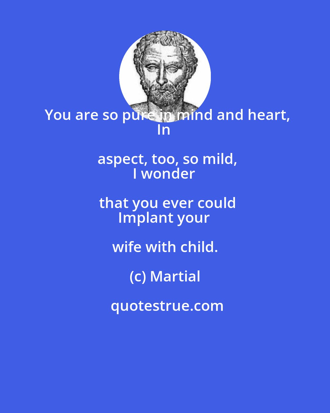 Martial: You are so pure in mind and heart,
In aspect, too, so mild,
I wonder that you ever could
Implant your wife with child.