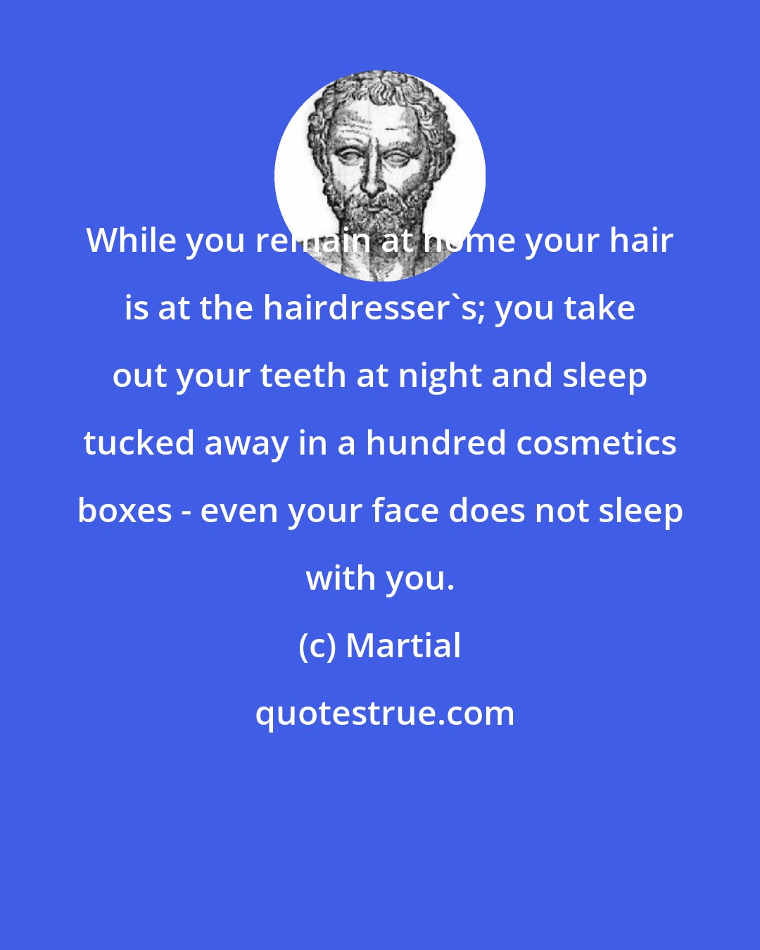 Martial: While you remain at home your hair is at the hairdresser's; you take out your teeth at night and sleep tucked away in a hundred cosmetics boxes - even your face does not sleep with you.