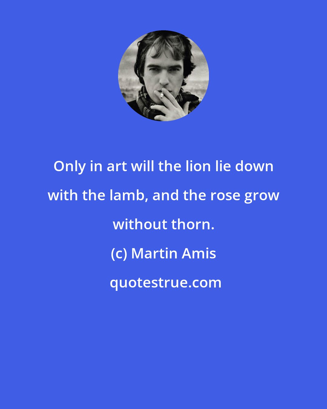 Martin Amis: Only in art will the lion lie down with the lamb, and the rose grow without thorn.