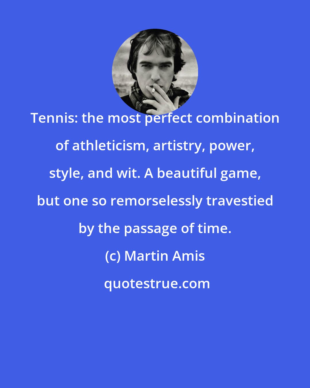 Martin Amis: Tennis: the most perfect combination of athleticism, artistry, power, style, and wit. A beautiful game, but one so remorselessly travestied by the passage of time.