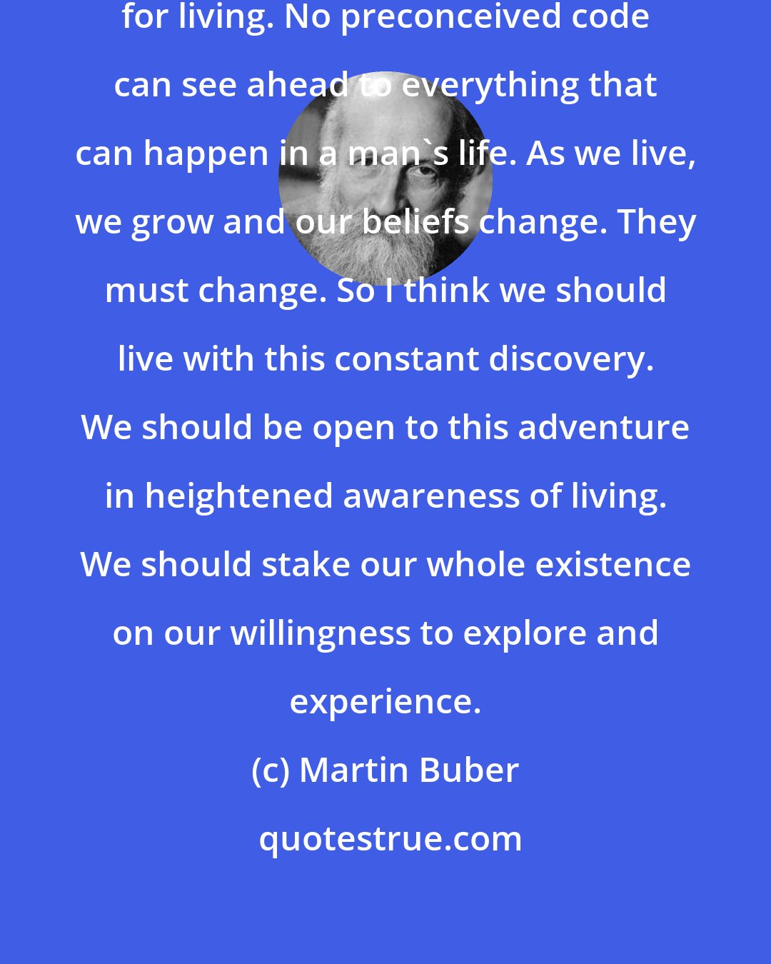 Martin Buber: I do not accept any absolute formulas for living. No preconceived code can see ahead to everything that can happen in a man's life. As we live, we grow and our beliefs change. They must change. So I think we should live with this constant discovery. We should be open to this adventure in heightened awareness of living. We should stake our whole existence on our willingness to explore and experience.