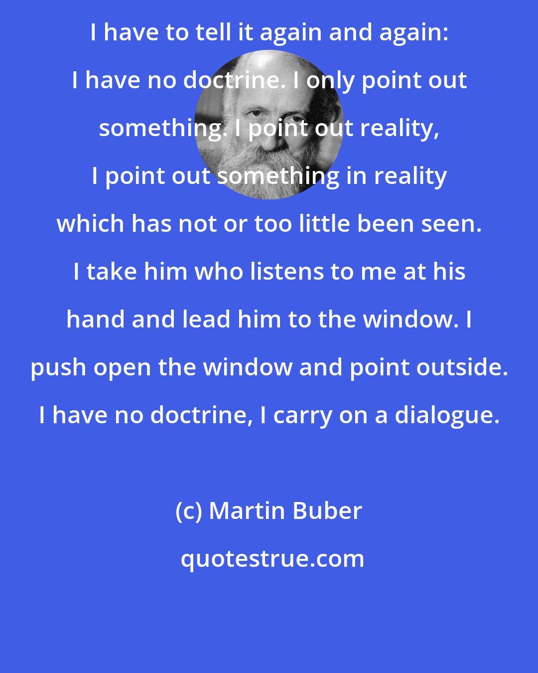 Martin Buber: I have to tell it again and again: I have no doctrine. I only point out something. I point out reality, I point out something in reality which has not or too little been seen. I take him who listens to me at his hand and lead him to the window. I push open the window and point outside. I have no doctrine, I carry on a dialogue.