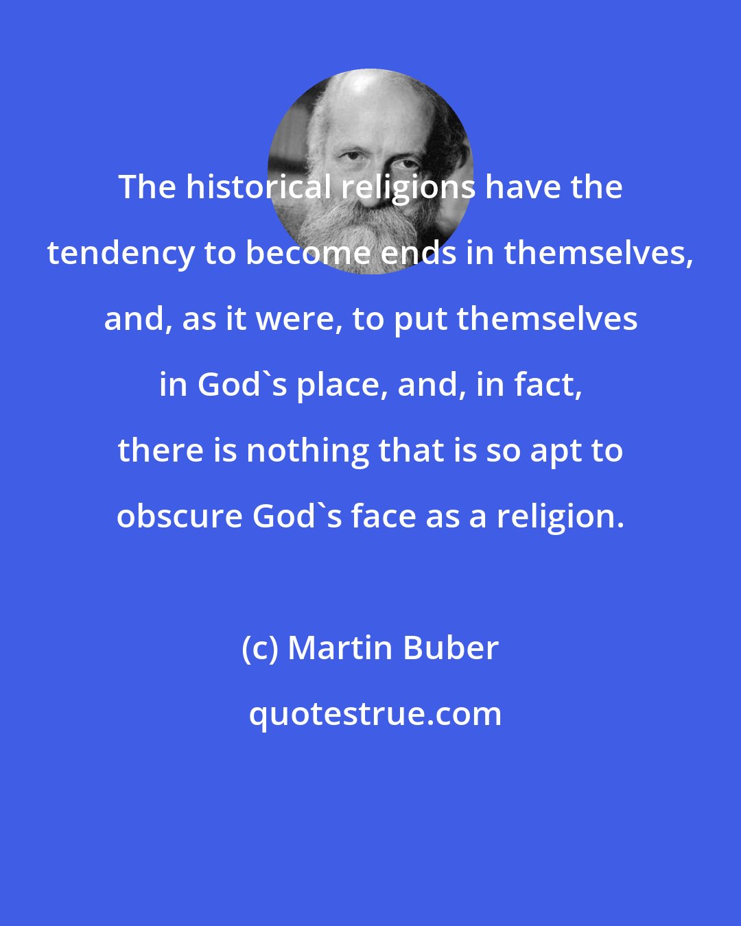 Martin Buber: The historical religions have the tendency to become ends in themselves, and, as it were, to put themselves in God's place, and, in fact, there is nothing that is so apt to obscure God's face as a religion.