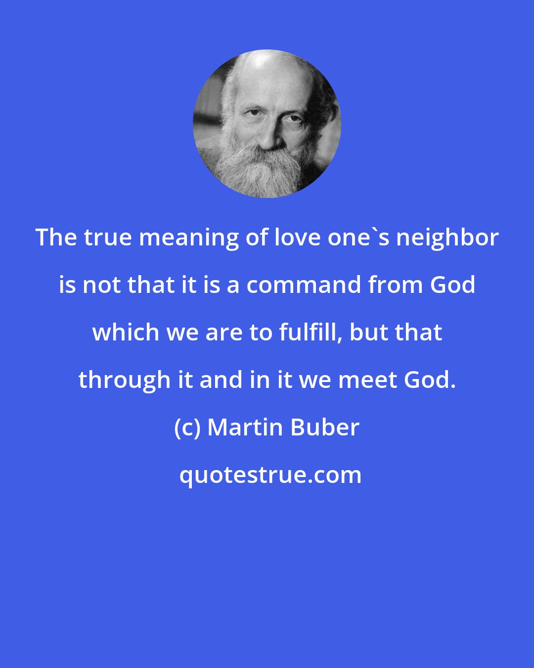 Martin Buber: The true meaning of love one's neighbor is not that it is a command from God which we are to fulfill, but that through it and in it we meet God.