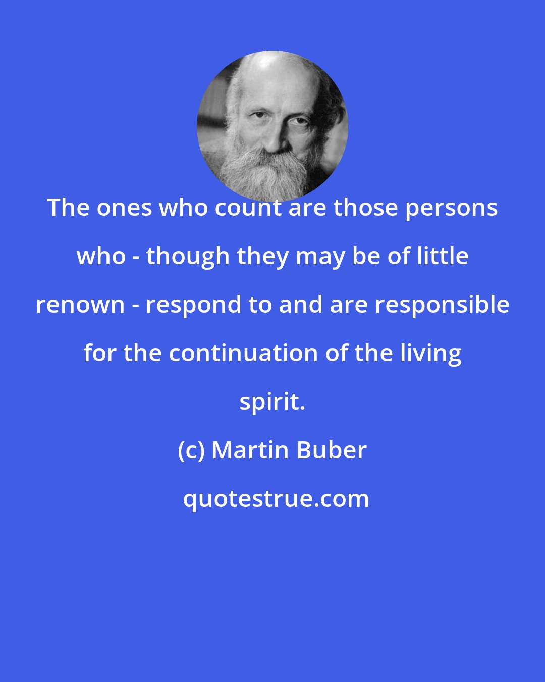 Martin Buber: The ones who count are those persons who - though they may be of little renown - respond to and are responsible for the continuation of the living spirit.