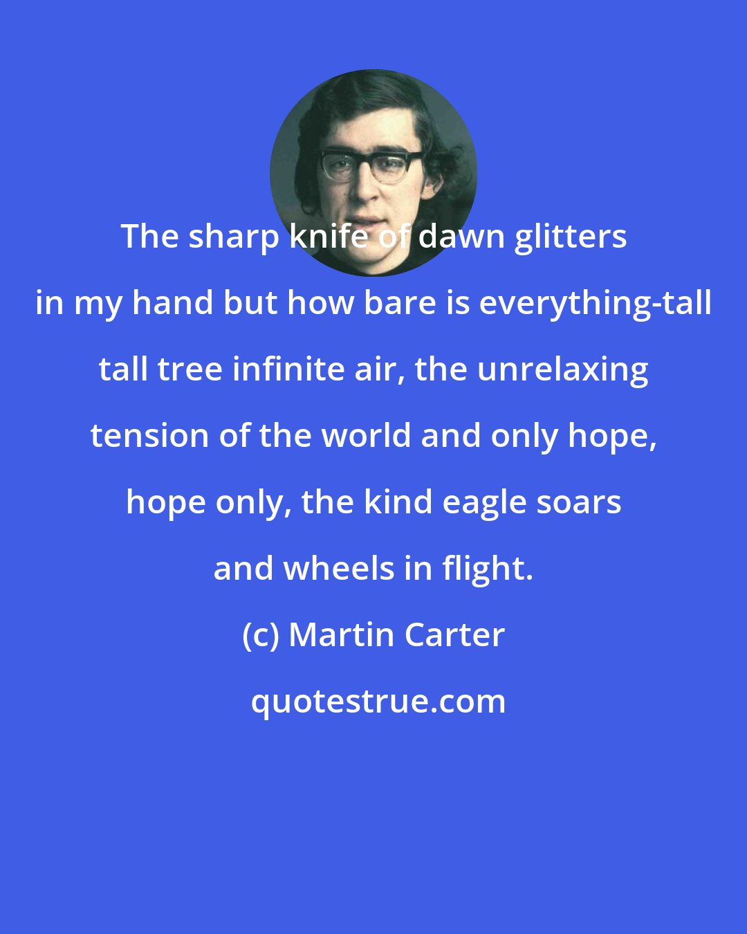 Martin Carter: The sharp knife of dawn glitters in my hand but how bare is everything-tall tall tree infinite air, the unrelaxing tension of the world and only hope, hope only, the kind eagle soars and wheels in flight.