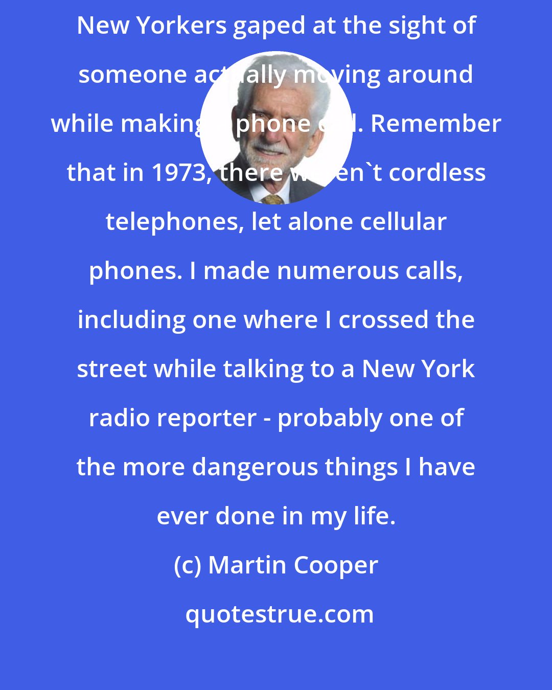 Martin Cooper: As I walked down the street while talking on the phone, sophisticated New Yorkers gaped at the sight of someone actually moving around while making a phone call. Remember that in 1973, there weren't cordless telephones, let alone cellular phones. I made numerous calls, including one where I crossed the street while talking to a New York radio reporter - probably one of the more dangerous things I have ever done in my life.