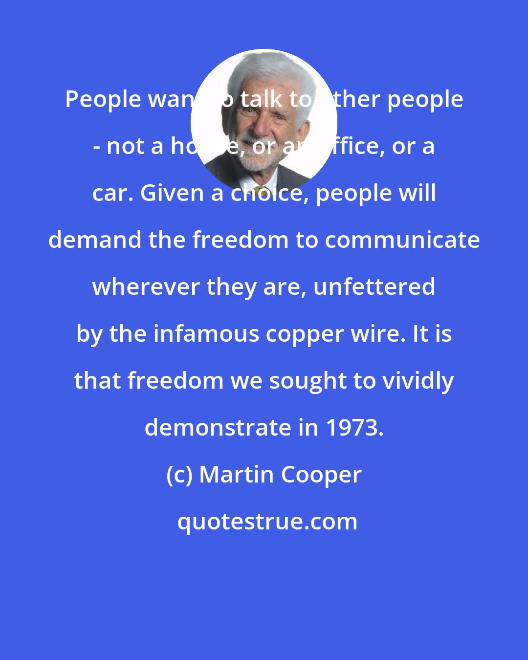 Martin Cooper: People want to talk to other people - not a house, or an office, or a car. Given a choice, people will demand the freedom to communicate wherever they are, unfettered by the infamous copper wire. It is that freedom we sought to vividly demonstrate in 1973.