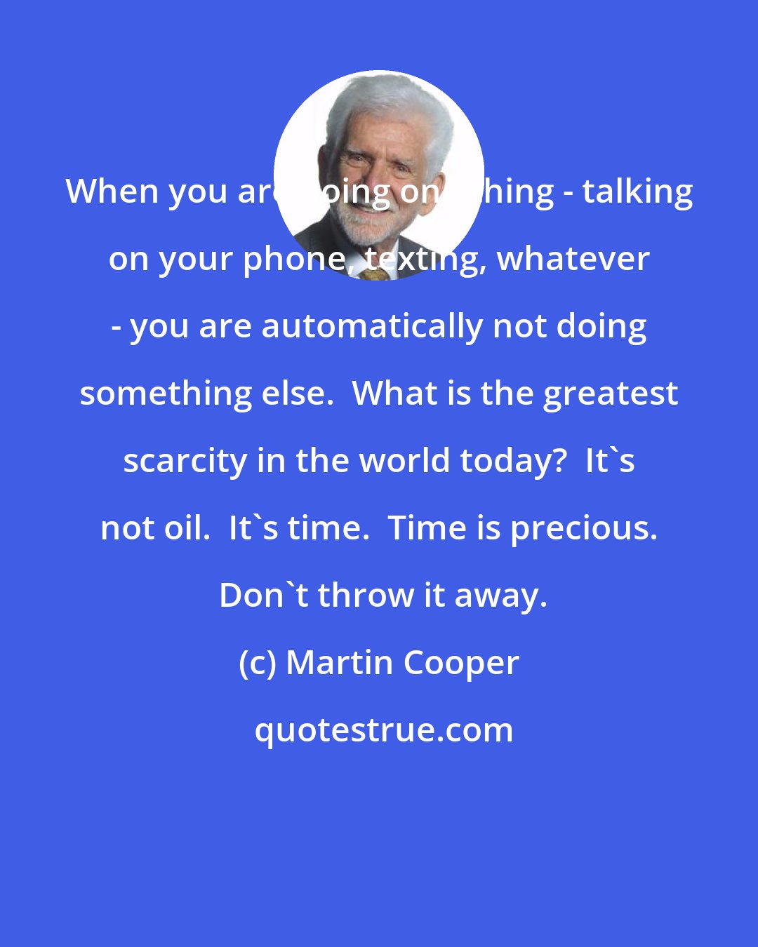 Martin Cooper: When you are doing one thing - talking on your phone, texting, whatever - you are automatically not doing something else.  What is the greatest scarcity in the world today?  It's not oil.  It's time.  Time is precious.  Don't throw it away.