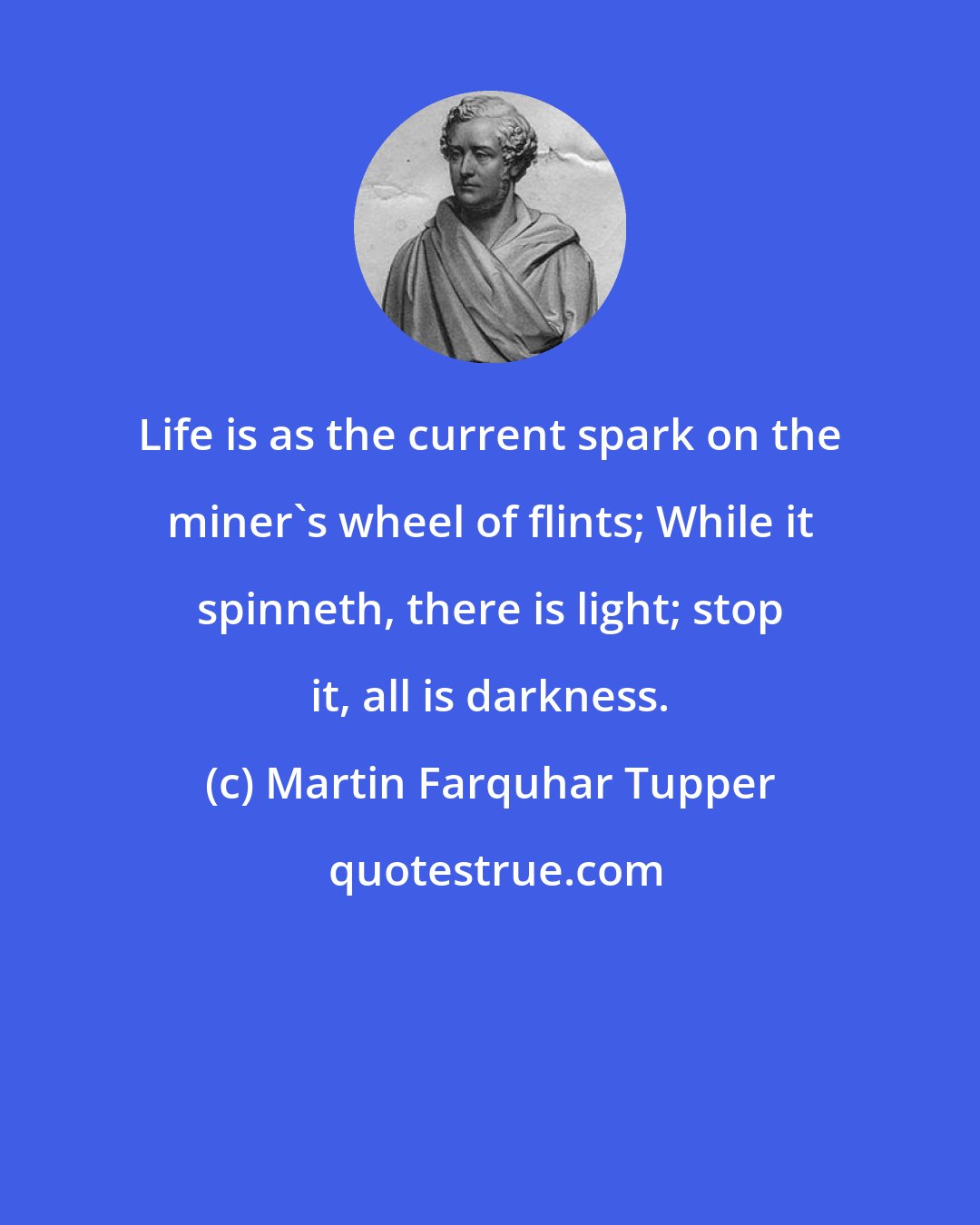 Martin Farquhar Tupper: Life is as the current spark on the miner's wheel of flints; While it spinneth, there is light; stop it, all is darkness.