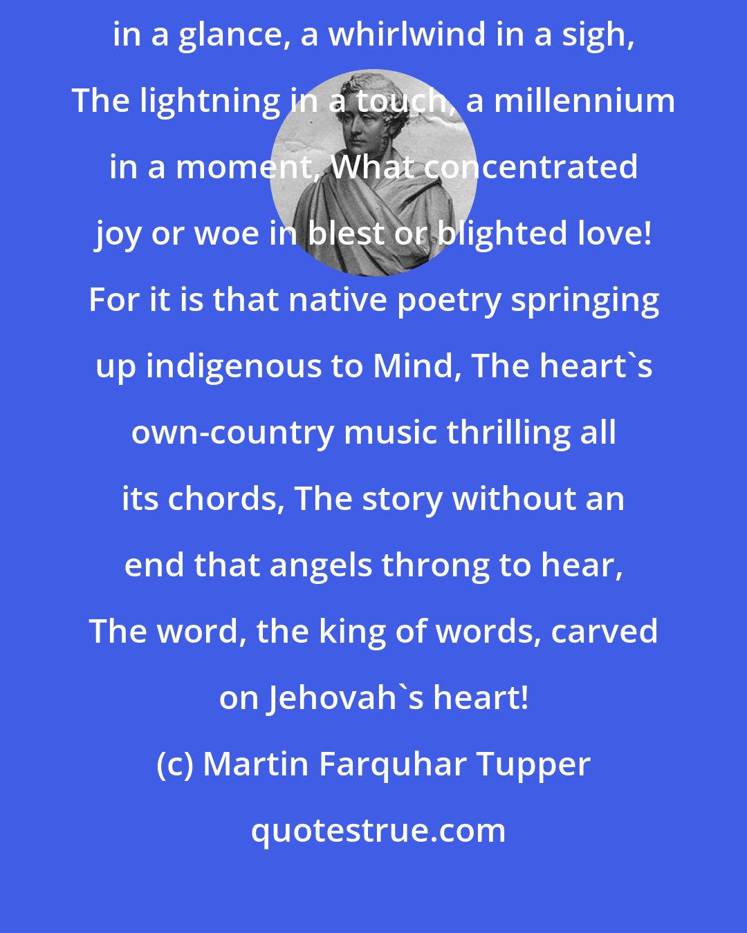 Martin Farquhar Tupper: Love--what a volume in a word, an ocean in a tear, A seventh heaven in a glance, a whirlwind in a sigh, The lightning in a touch, a millennium in a moment, What concentrated joy or woe in blest or blighted love! For it is that native poetry springing up indigenous to Mind, The heart's own-country music thrilling all its chords, The story without an end that angels throng to hear, The word, the king of words, carved on Jehovah's heart!