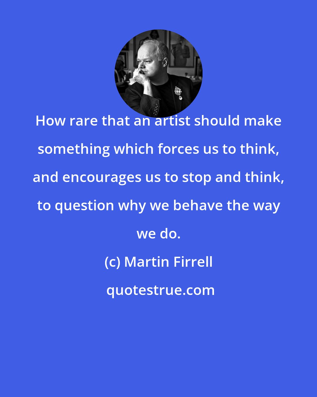 Martin Firrell: How rare that an artist should make something which forces us to think, and encourages us to stop and think, to question why we behave the way we do.