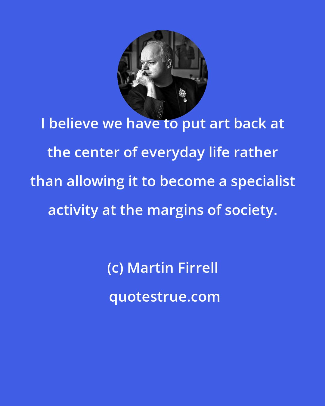 Martin Firrell: I believe we have to put art back at the center of everyday life rather than allowing it to become a specialist activity at the margins of society.