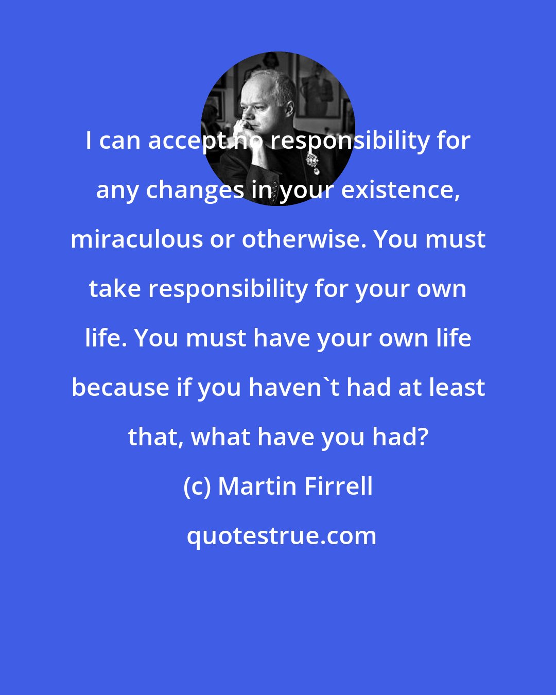 Martin Firrell: I can accept no responsibility for any changes in your existence, miraculous or otherwise. You must take responsibility for your own life. You must have your own life because if you haven't had at least that, what have you had?