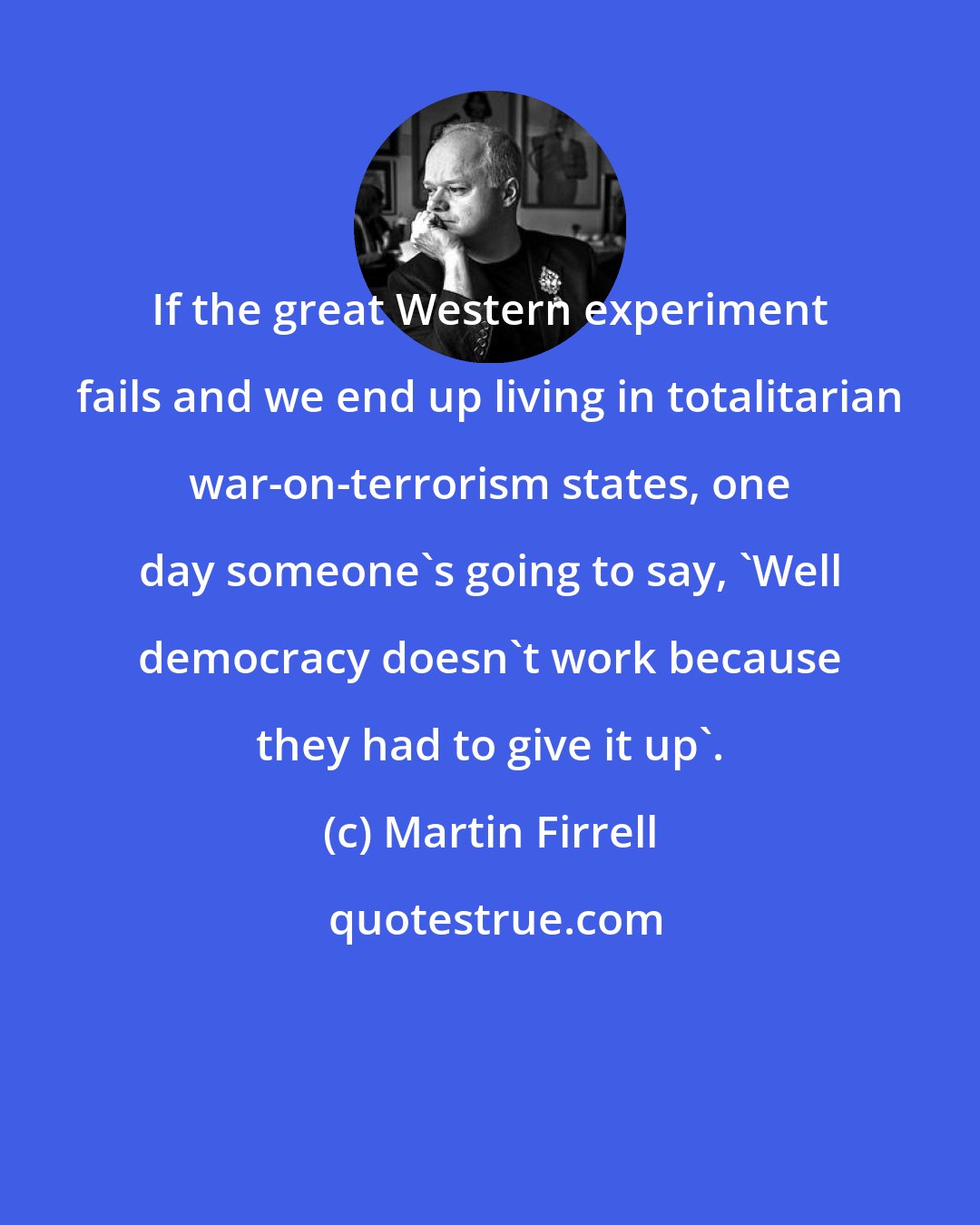 Martin Firrell: If the great Western experiment fails and we end up living in totalitarian war-on-terrorism states, one day someone's going to say, 'Well democracy doesn't work because they had to give it up'.