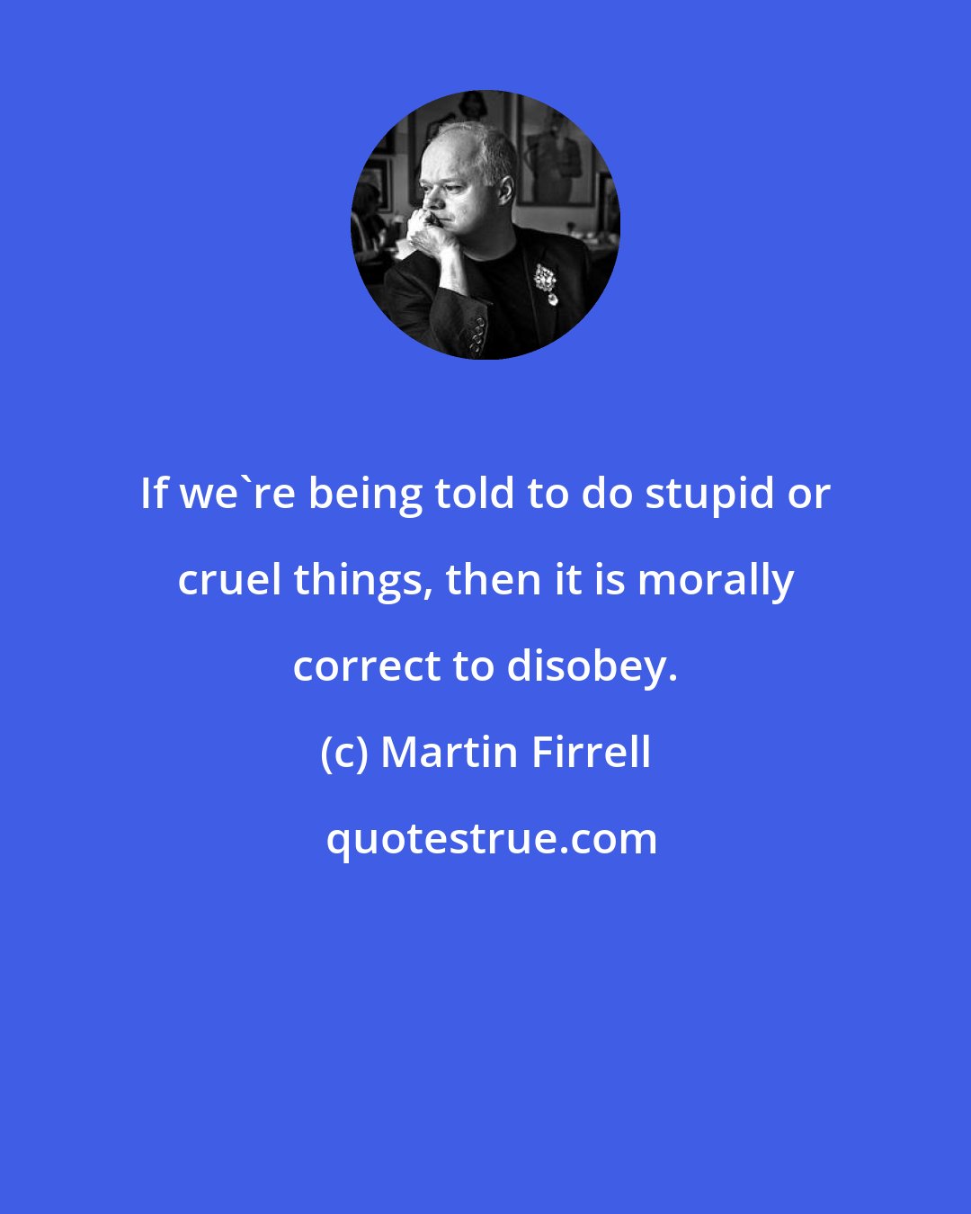 Martin Firrell: If we're being told to do stupid or cruel things, then it is morally correct to disobey.