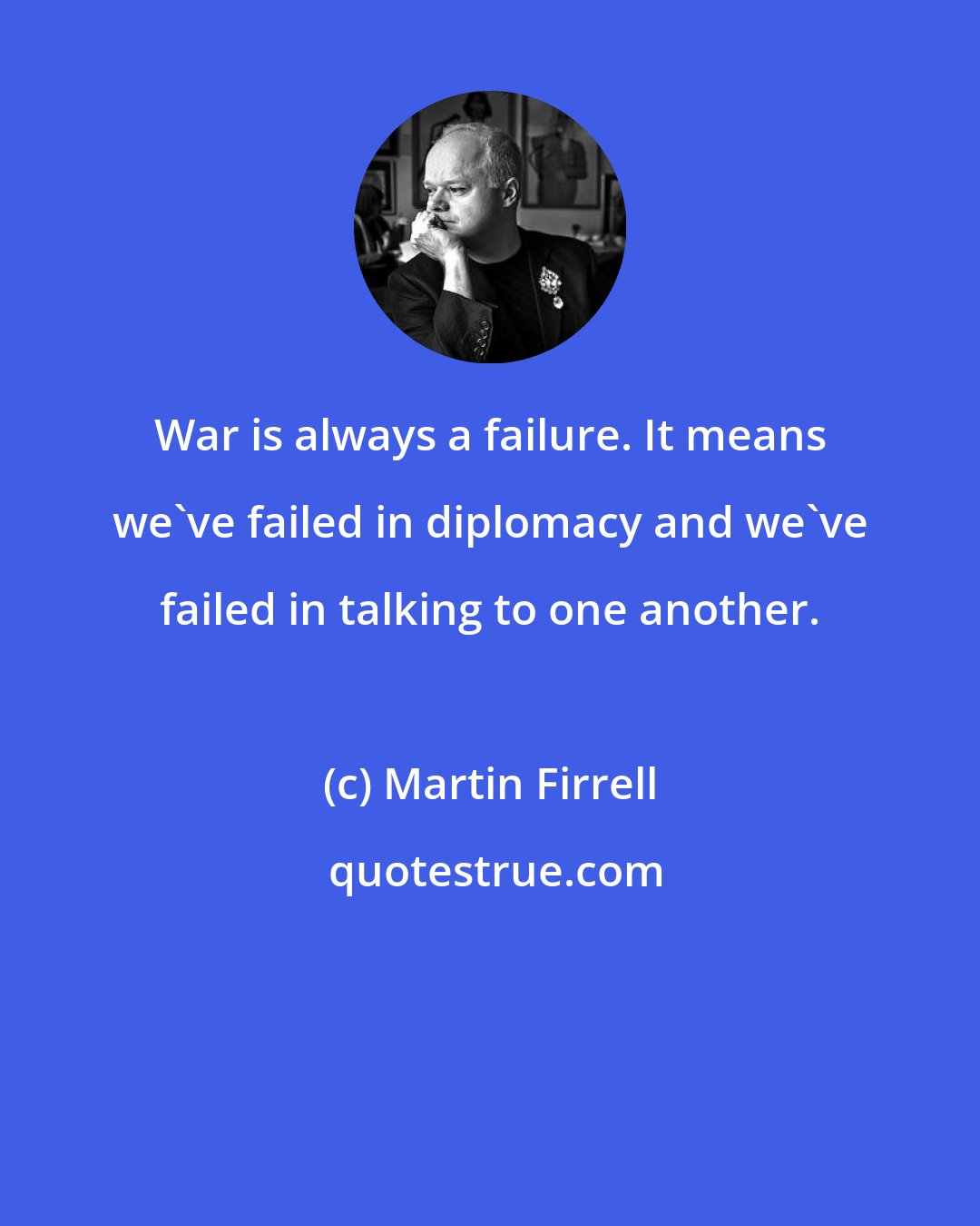 Martin Firrell: War is always a failure. It means we've failed in diplomacy and we've failed in talking to one another.