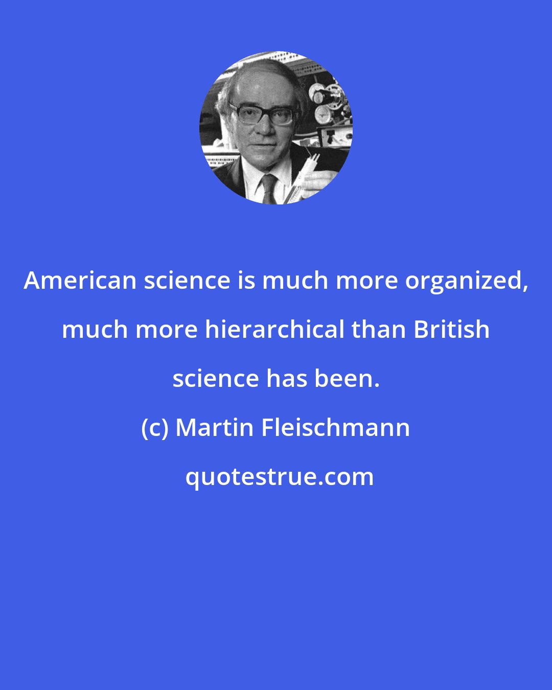 Martin Fleischmann: American science is much more organized, much more hierarchical than British science has been.