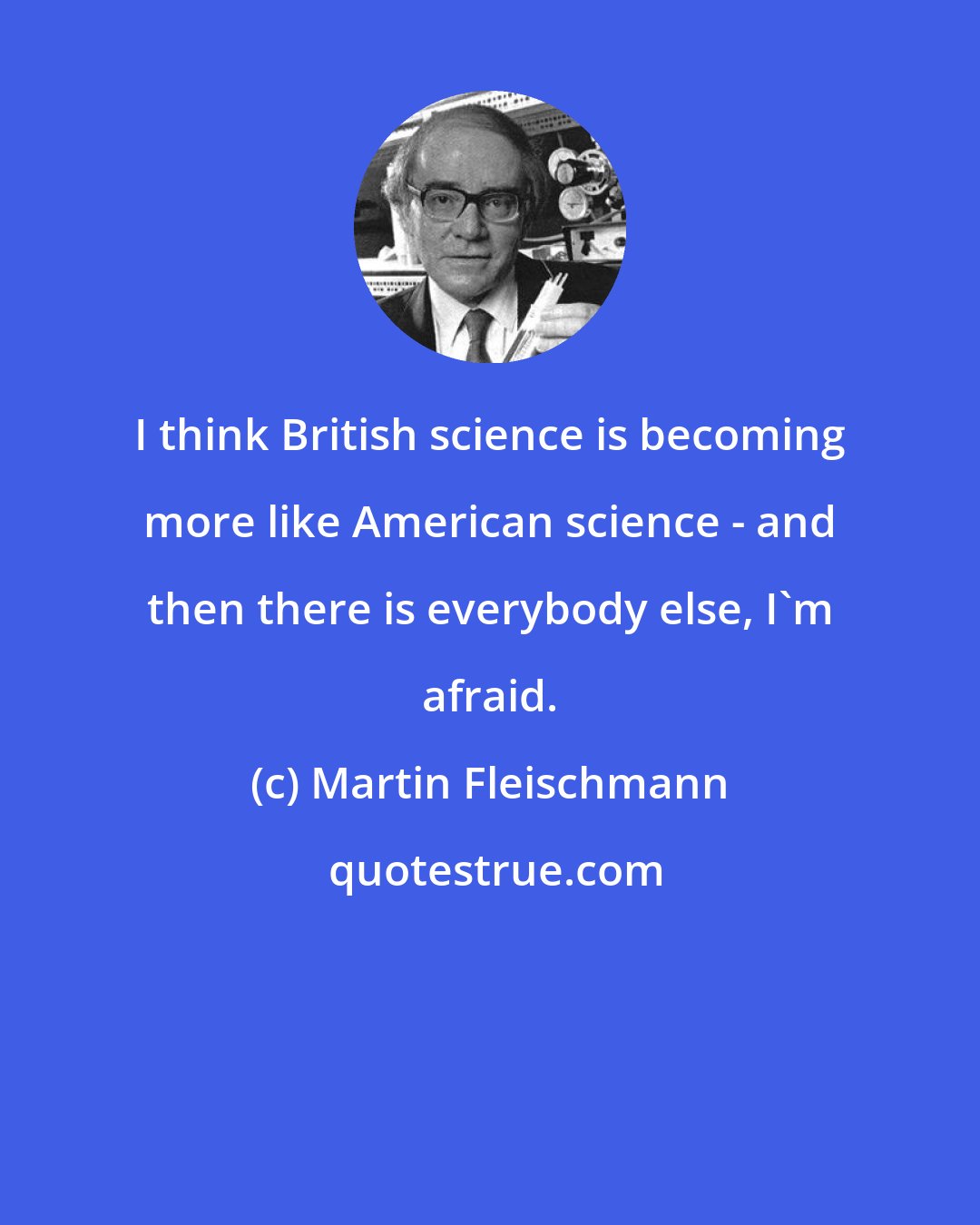 Martin Fleischmann: I think British science is becoming more like American science - and then there is everybody else, I'm afraid.