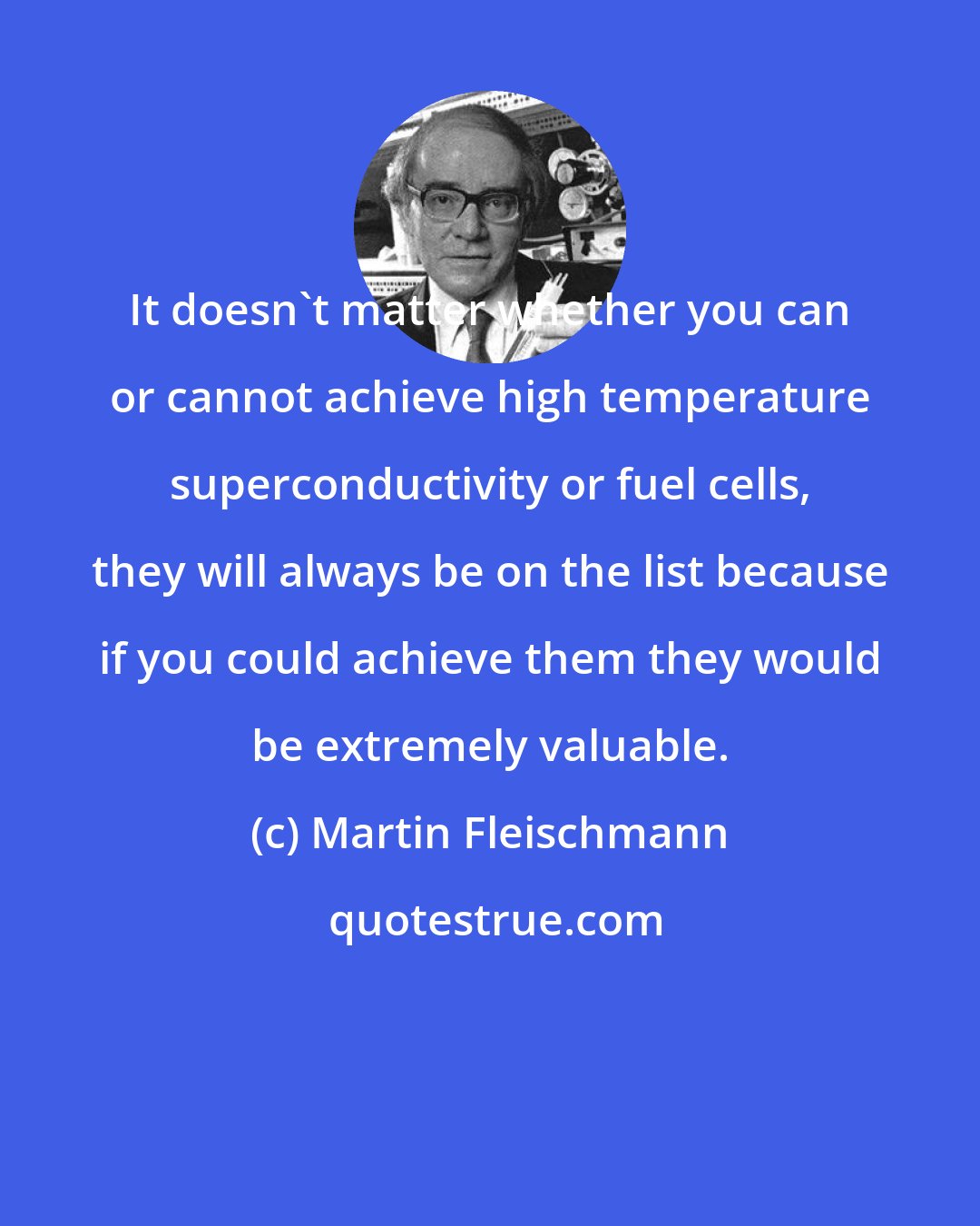 Martin Fleischmann: It doesn't matter whether you can or cannot achieve high temperature superconductivity or fuel cells, they will always be on the list because if you could achieve them they would be extremely valuable.