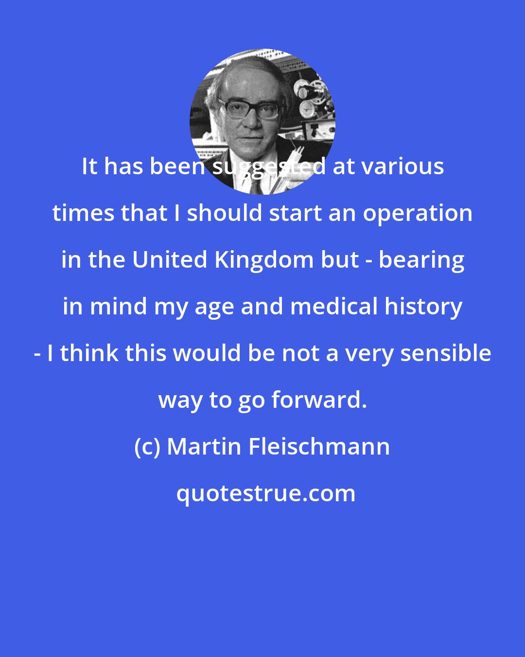 Martin Fleischmann: It has been suggested at various times that I should start an operation in the United Kingdom but - bearing in mind my age and medical history - I think this would be not a very sensible way to go forward.