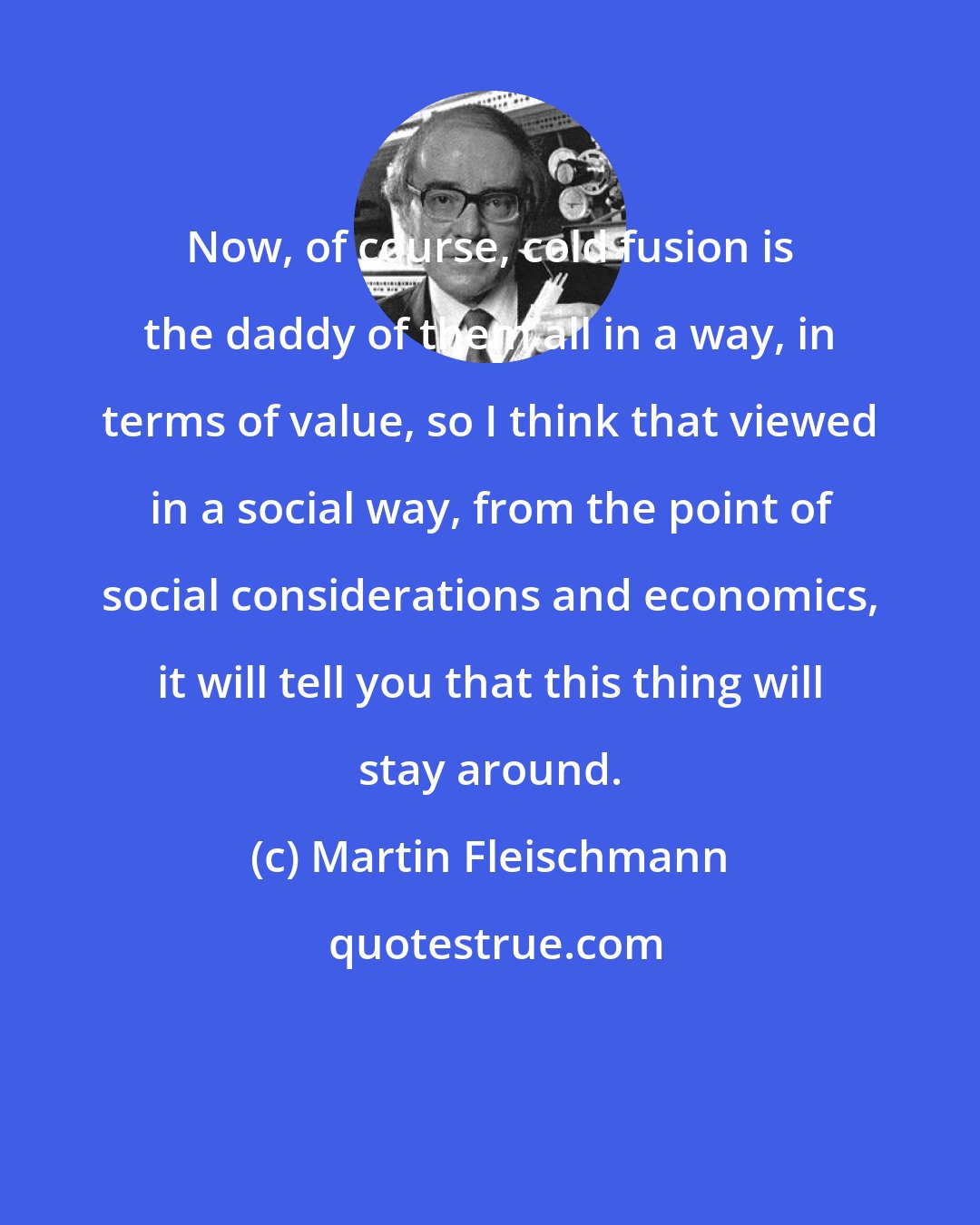 Martin Fleischmann: Now, of course, cold fusion is the daddy of them all in a way, in terms of value, so I think that viewed in a social way, from the point of social considerations and economics, it will tell you that this thing will stay around.