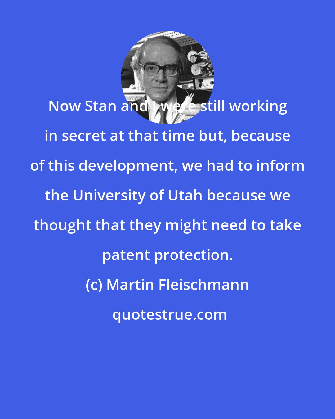 Martin Fleischmann: Now Stan and I were still working in secret at that time but, because of this development, we had to inform the University of Utah because we thought that they might need to take patent protection.