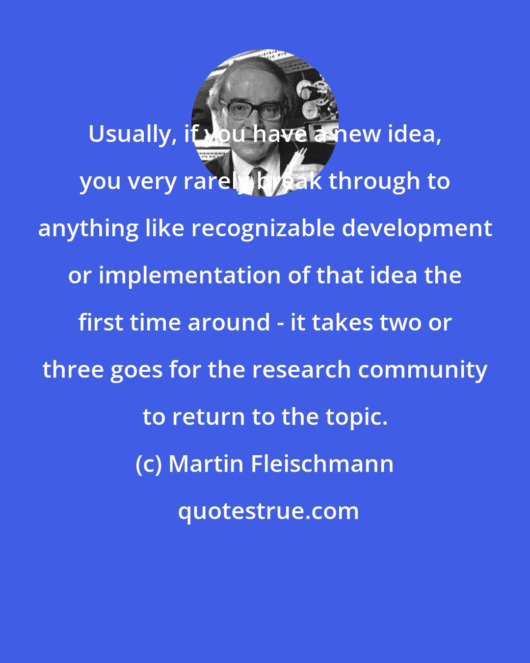 Martin Fleischmann: Usually, if you have a new idea, you very rarely break through to anything like recognizable development or implementation of that idea the first time around - it takes two or three goes for the research community to return to the topic.