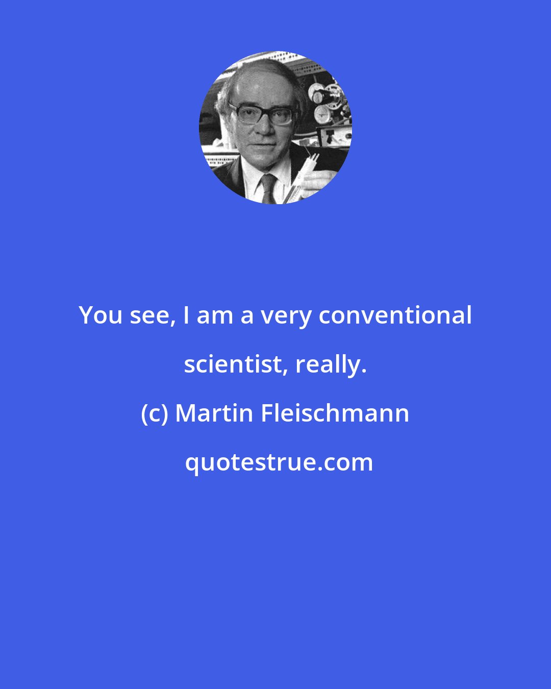 Martin Fleischmann: You see, I am a very conventional scientist, really.