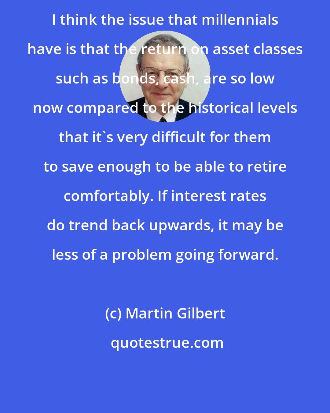 Martin Gilbert: I think the issue that millennials have is that the return on asset classes such as bonds, cash, are so low now compared to the historical levels that it's very difficult for them to save enough to be able to retire comfortably. If interest rates do trend back upwards, it may be less of a problem going forward.