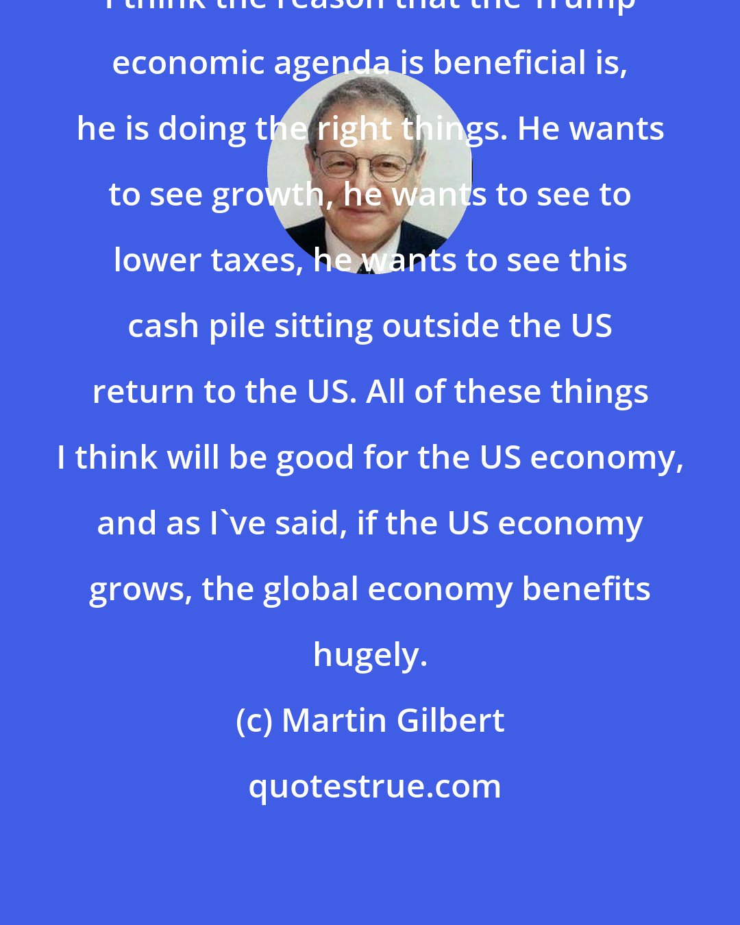 Martin Gilbert: I think the reason that the Trump economic agenda is beneficial is, he is doing the right things. He wants to see growth, he wants to see to lower taxes, he wants to see this cash pile sitting outside the US return to the US. All of these things I think will be good for the US economy, and as I've said, if the US economy grows, the global economy benefits hugely.