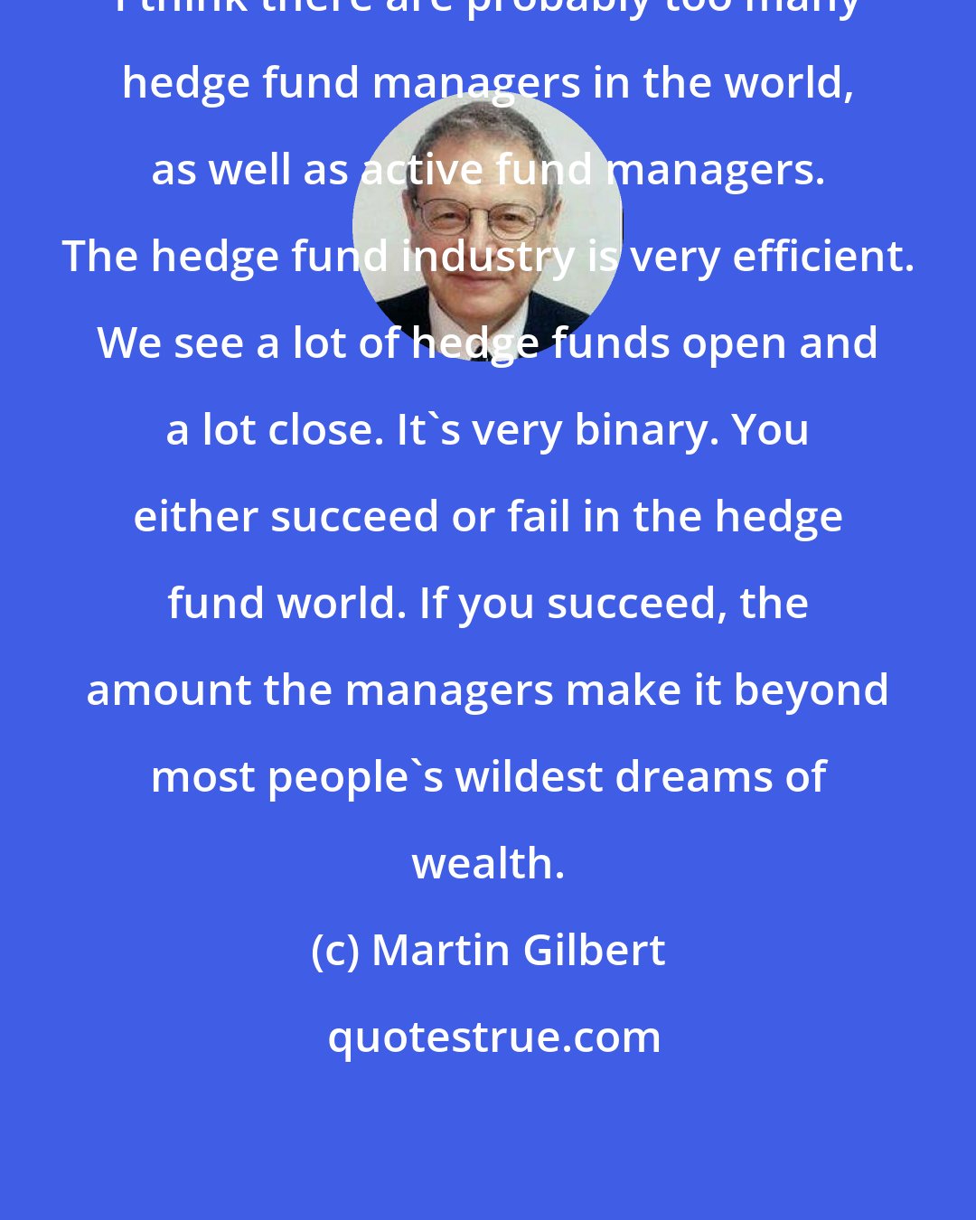 Martin Gilbert: I think there are probably too many hedge fund managers in the world, as well as active fund managers. The hedge fund industry is very efficient. We see a lot of hedge funds open and a lot close. It's very binary. You either succeed or fail in the hedge fund world. If you succeed, the amount the managers make it beyond most people's wildest dreams of wealth.