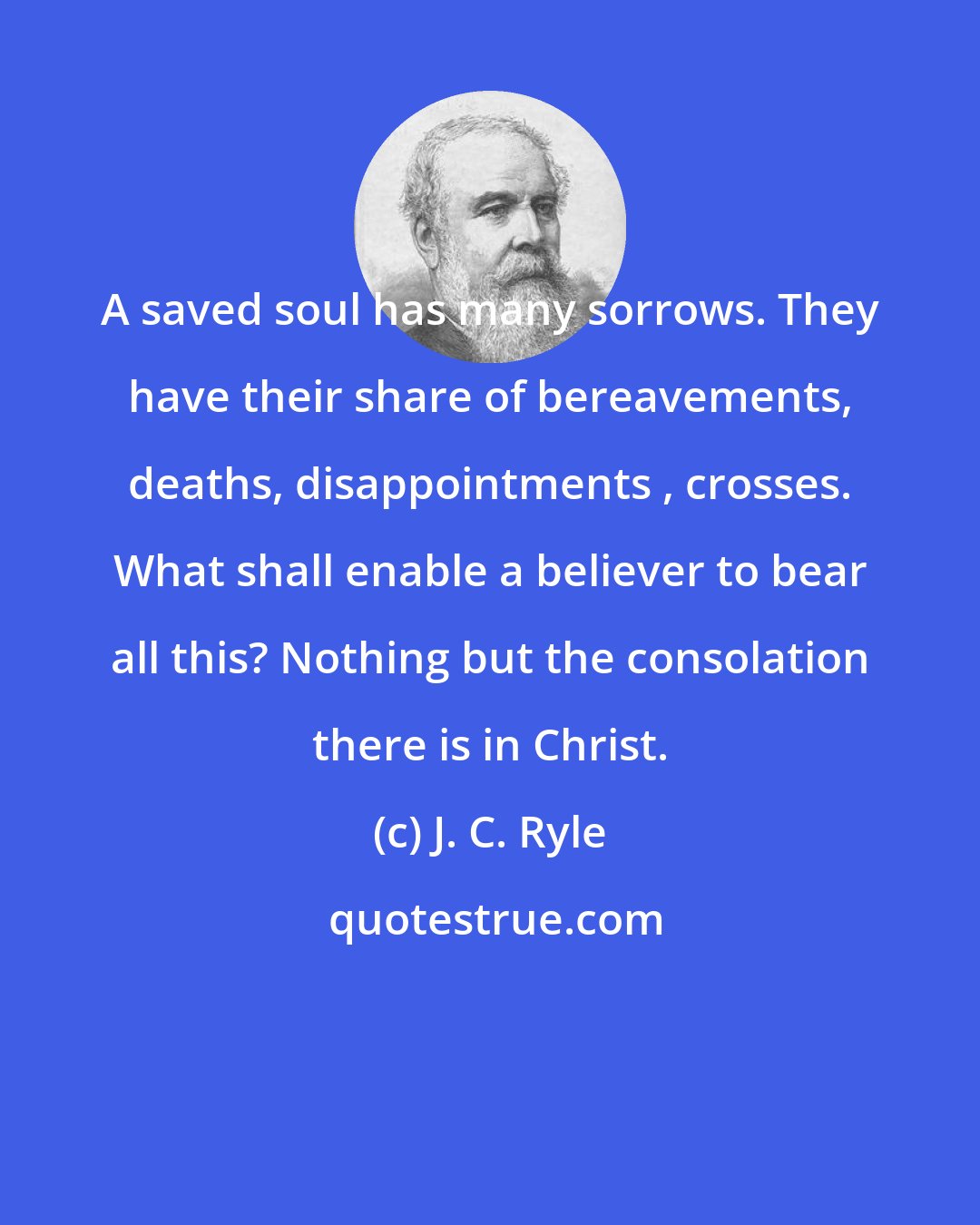 J. C. Ryle: A saved soul has many sorrows. They have their share of bereavements, deaths, disappointments , crosses. What shall enable a believer to bear all this? Nothing but the consolation there is in Christ.